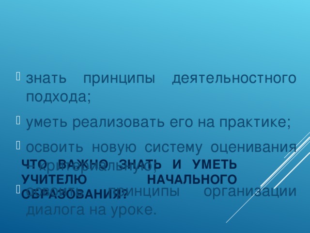 знать принципы деятельностного подхода; уметь реализовать его на практике; освоить новую систему оценивания – критериальную; освоить принципы организации диалога на уроке.
