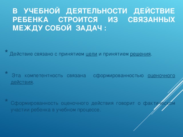 В УЧЕБНОЙ ДЕЯТЕЛЬНОСТИ ДЕЙСТВИЕ РЕБЕНКА СТРОИТСЯ ИЗ СВЯЗАННЫХ МЕЖДУ СОБОЙ ЗАДАЧ : * Действие связано с принятием цели и принятием решения . * Эта компетентность связана сформированностью оценочного действия . * Сформированность оценочного действия говорит о фактическом участии ребенка в учебном процессе.