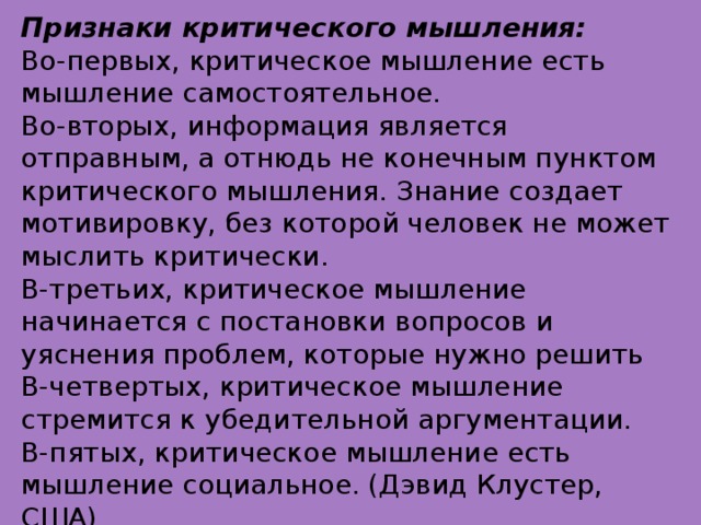 Признаки критического мышления: Во-первых, критическое мышление есть мышление самостоятельное. Во-вторых, информация является отправным, а отнюдь не конечным пунктом критического мышления. Знание создает мотивировку, без которой человек не может мыслить критически. В-третьих, критическое мышление начинается с постановки вопросов и уяснения проблем, которые нужно решить В-четвертых, критическое мышление стремится к убедительной аргументации. В-пятых, критическое мышление есть мышление социальное. (Дэвид Клустер, США)