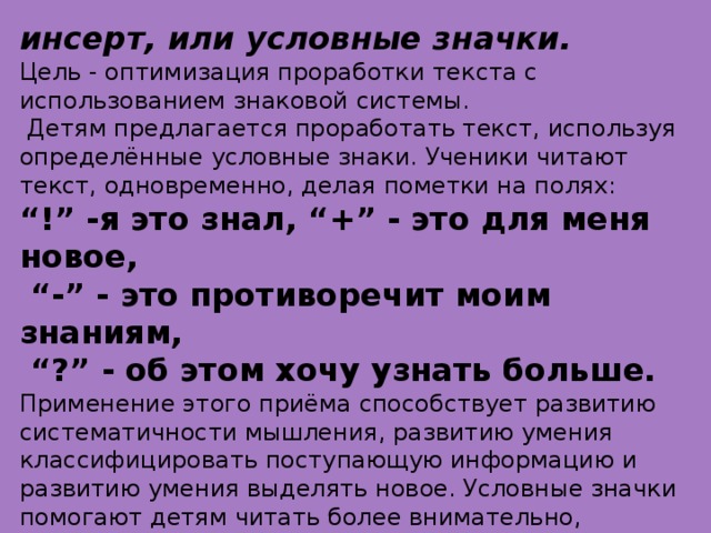 инсерт, или условные значки. Цель - оптимизация проработки текста с использованием знаковой системы.   Детям предлагается проработать текст, используя определённые условные знаки. Ученики читают текст, одновременно, делая пометки на полях: “ !” -я это знал, “+” - это для меня новое, “ -” - это противоречит моим знаниям, “ ?” - об этом хочу узнать больше. Применение этого приёма способствует развитию систематичности мышления, развитию умения классифицировать поступающую информацию и развитию умения выделять новое. Условные значки помогают детям читать более внимательно, превращают чтение в увлекательное путешествие, становятся помощниками в запоминании материала.