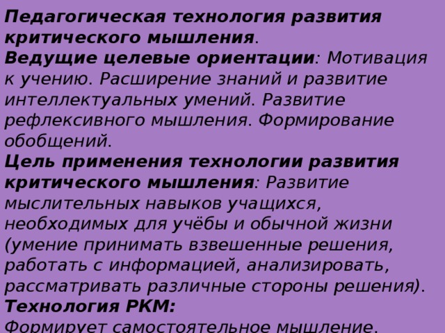 Педагогическая технология развития критического мышления . Ведущие целевые ориентации : Мотивация к учению. Расширение знаний и развитие интеллектуальных умений. Развитие рефлексивного мышления. Формирование обобщений. Цель применения технологии развития критического мышления : Развитие мыслительных навыков учащихся, необходимых для учёбы и обычной жизни (умение принимать взвешенные решения, работать с информацией, анализировать, рассматривать различные стороны решения). Технология РКМ: Формирует самостоятельное мышление. Вооружает методами и способами самостоятельной работы. Даёт возможность сознательно управлять образовательным процессом в системе “учитель-ученик”. Позволяет влиять на результат и цели образовательного процесса.