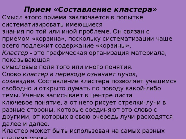 Прием «Составление кластера» Смысл этого приема заключается в попытке систематизировать имеющиеся знания по той или иной проблеме. Он связан с приемом «корзина», поскольку систематизации чаще всего подлежит содержание «корзины». Кластер -  это графическая организация материала, показывающая смысловые поля того или иного понятия. Слово  кластер в переводе означает   пучок, созвездие.  Составление кластера позволяет учащимся свободно и открыто думать по поводу какой-либо темы. Ученик записывает в центре листа ключевое понятие, а от него рисует стрелки-лучи в разные стороны, которые соединяют это слово с другими, от которых в свою очередь лучи расходятся далее и далее. Кластер может быть использован на самых разных стадиях урока. На стадии вызова - для стимулирования мыслительной деятельности. На стадии осмысления - для структурирования учебного материала. На стадии рефлексии - при подведении итогов того, что учащиеся изучили. Кластер может быть использован также для организации индивидуальной и групповой работы как в классе, так и дома.