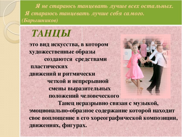 Я не стараюсь танцевать лучше всех остальных.  Я стараюсь танцевать лучше себя самого. (Барышников)  Танцы   это вид искусства, в котором художественные образы создаются средствами пластических движений и ритмически четкой и непрерывной смены выразительных положений человеческого тела. Танец неразрывно связан с музыкой, эмоционально-образное содержание которой находит свое воплощение в его хореографической композиции, движениях, фигурах.