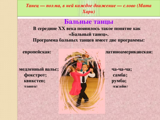 Танец — поэма, в ней каждое движение — слово (Мата Хари) Бальные танцы В середине ХХ века появилось такое понятие как «Бальный танец». Программа бальных танцев имеет две программы:   европейская: латиноамериканская:  медленный вальс; ча-ча-ча;  фокстрот; самба;  квикстеп; румба;  танго; джайв;  венский вальс; пасодобль.