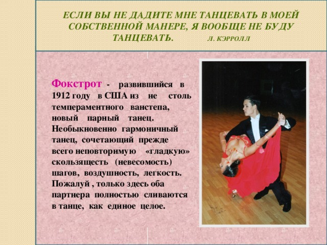 Если вы не дадите мне танцевать в моей собственной манере, я вообще не буду танцевать. Л. Кэрролл Фокстрот - развившийся в 1912 году в США из не столь темпераментного ванстепа, новый парный танец. Необыкновенно гармоничный танец, сочетающий прежде всего неповторимую «гладкую» скользящесть (невесомость) шагов, воздушность, легкость. Пожалуй , только здесь оба партнера полностью сливаются в танце, как единое целое.
