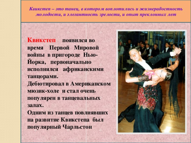Квикстеп – это танец, в котором воплотились и жизнерадостность молодости, и элегантность зрелости, и опыт преклонных лет Квикстеп появился во время Первой Мировой войны в пригороде Нью- Йорка, первоначально исполнялся африканскими танцорами. Дебютировал в Американском мюзик-холе и стал очень популярен в танцевальных залах. Одним из танцев повлиявших на развитие Квикстепа был популярный Чарльстон