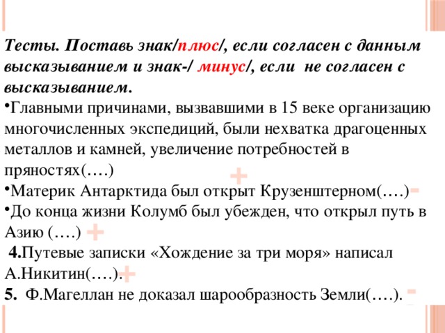 Тесты. Поставь знак/ плюс /, если согласен с данным высказыванием и знак-/ минус /, если не согласен с высказыванием. Главными причинами, вызвавшими в 15 веке организацию многочисленных экспедиций, были нехватка драгоценных металлов и камней, увеличение потребностей в пряностях( … .) Материк Антарктида был открыт Крузенштерном( … .) До конца жизни Колумб был убежден, что открыл путь в Азию ( … .)  4. Путевые записки «Хождение за три моря» написал А.Никитин( … .). 5. Ф.Магеллан не доказал шарообразность Земли( … .). + - + + -