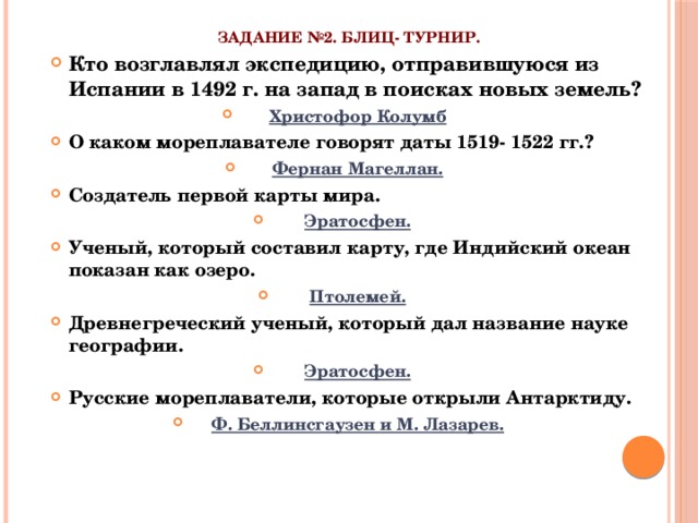 Задание №2. Блиц- турнир.   Кто возглавлял экспедицию, отправившуюся из Испании в 1492 г. на запад в поисках новых земель? Христофор Колумб О каком мореплавателе говорят даты 1519- 1522 гг.? Фернан Магеллан. Создатель первой карты мира. Эратосфен. Ученый, который составил карту, где Индийский океан показан как озеро. Птолемей. Древнегреческий ученый, который дал название науке географии. Эратосфен. Русские мореплаватели, которые открыли Антарктиду. Ф. Беллинсгаузен и М. Лазарев.