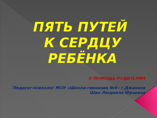 ПЯТЬ ПУТЕЙ  К СЕРДЦУ РЕБЁНКА В ПОМОЩЬ РОДИТЕЛЯМ  Педагог-психолог МОУ «Школа-гимназия №6» г.Джанкоя Шин Людмила Юрьевна