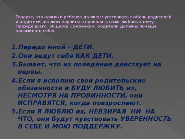 Говорят, что каждый ребенок должен чувствовать любовь родителей и родители должны научиться проявлять свою любовь к нему.  Прежде всего, общаясь с ребенком, родители должны почаще напоминать себе:   1.Передо мной – ДЕТИ. 2.Они ведут себя КАК ДЕТИ. 3.Бывает, что их поведение действует на нервы. 4.Если я исполню свои родительские обязанности и БУДУ ЛЮБИТЬ их, НЕСМОТРЯ НА ПРОВИННОСТИ, они ИСПРАВЯТСЯ, когда повзрослеют. 5.Если Я ЛЮБЛЮ их, НЕВЗИРАЯ НИ НА ЧТО, они будут чувствовать УВЕРЕННОСТЬ В СЕБЕ И МОЮ ПОДДЕРЖКУ.