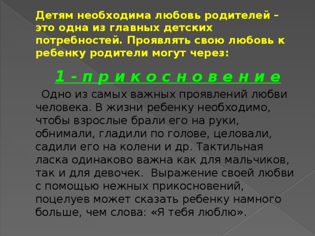 Детям необходима любовь родителей –  это одна из главных детских потребностей. Проявлять свою любовь к ребенку родители могут через:   1 - п р и к о с н о в е н и е  Одно из самых важных проявлений любви человека. В жизни ребенку необходимо, чтобы взрослые брали его на руки, обнимали, гладили по голове, целовали, садили его на колени и др. Тактильная ласка одинаково важна как для мальчиков, так и для девочек. Выражение своей любви с помощью нежных прикосновений, поцелуев может сказать ребенку намного больше, чем слова: «Я тебя люблю».