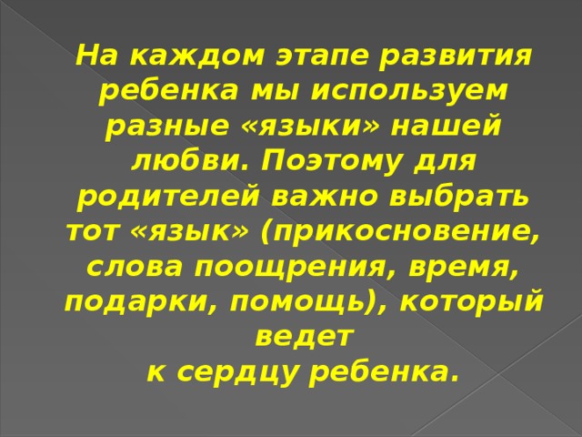 На каждом этапе развития ребенка мы используем разные «языки» нашей любви. Поэтому для родителей важно выбрать тот «язык» (прикосновение, слова поощрения, время, подарки, помощь), который ведет  к сердцу ребенка.