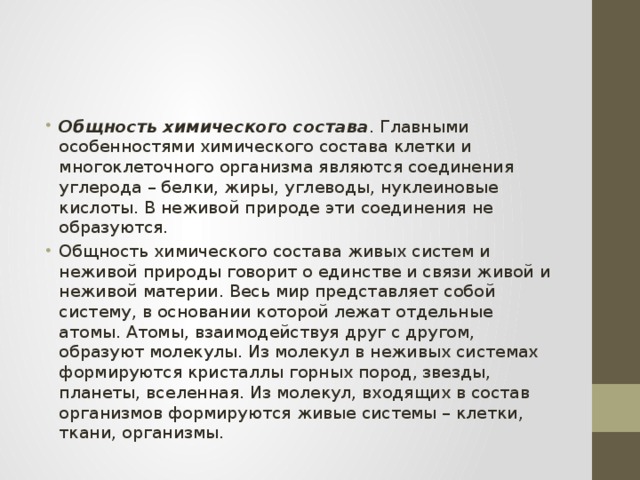 Общность химического состава . Главными особенностями химического состава клетки и многоклеточного организма являются соединения углерода – белки, жиры, углеводы, нуклеиновые кислоты. В неживой природе эти соединения не образуются. Общность химического состава живых систем и неживой природы говорит о единстве и связи живой и неживой материи. Весь мир представляет собой систему, в основании которой лежат отдельные атомы. Атомы, взаимодействуя друг с другом, образуют молекулы. Из молекул в неживых системах формируются кристаллы горных пород, звезды, планеты, вселенная. Из молекул, входящих в состав организмов формируются живые системы – клетки, ткани, организмы.