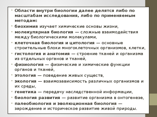 Области внутри биологии далее делятся либо по масштабам исследования, либо по применяемым методам: биохимия  изучает химические основы жизни, молекулярная биология  — сложные взаимодействия между биологическими молекулами, клеточная биология и цитология  — основные строительные блоки многоклеточных организмов, клетки, гистология и анатомия  — строение тканей и организма из отдельных органов и тканей, физиология  — физические и химические функции органов и тканей, этология  — поведение живых существ, экология  — взаимозависимость различных организмов и их среды, генетика  — передачу наследственной информации, биология развития  — развитие организма в онтогенезе, палеобиология и эволюционная биология  — зарождение и историческое развитие живой природы.