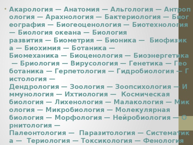 Акарология — Анатомия — Альгология — Антропология — Арахнология — Бактериология — Биогеография — Биогеоценология — Биотехнология — Биология океана — Биология развития — Биометрия — Бионика —  Биофизика — Биохимия — Ботаника —Биомеханика — Биоценология — Биоэнергетика — Бриология — Вирусология — Генетика — Геоботаника — Герпетология — Гидробиология — Гистология —Дендрология — Зоология — Зоопсихология — Иммунология — Ихтиология —  Космическая биология — Лихенология — Малакология — Микология — Микробиология — Молекулярная биология — Морфология — Нейробиология — Орнитология —Палеонтология —  Паразитология — Систематика —  Териология — Токсикология — Фенология —  Физиология животных и человека —Физиология растений — Цитология — Эволюционная биология — Экология — Эмбриология — Эндокринология — Энтомология — Этология