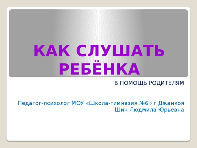 КАК СЛУШАТЬ РЕБЁНКА В ПОМОЩЬ РОДИТЕЛЯМ Педагог-психолог МОУ «Школа-гимназия №6» г.Джанкоя Шин Людмила Юрьевна