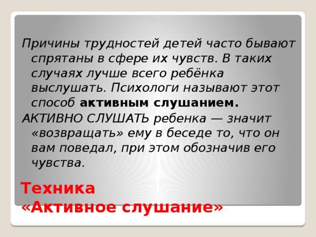 Причины трудностей детей часто бывают спрятаны в сфере их чувств. В таких случаях лучше всего ребёнка выслушать. Психологи называют этот способ активным слушанием.  АКТИВНО СЛУШАТЬ ребенка — значит «возвращать» ему в беседе то, что он вам поведал, при этом обозначив его чувства. Техника  «Активное слушание»