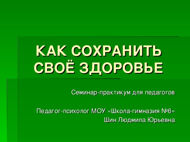 КАК СОХРАНИТЬ СВОЁ ЗДОРОВЬЕ    Семинар-практикум для педагогов Педагог-психолог МОУ «Школа-гимназия №6» Шин Людмила Юрьевна