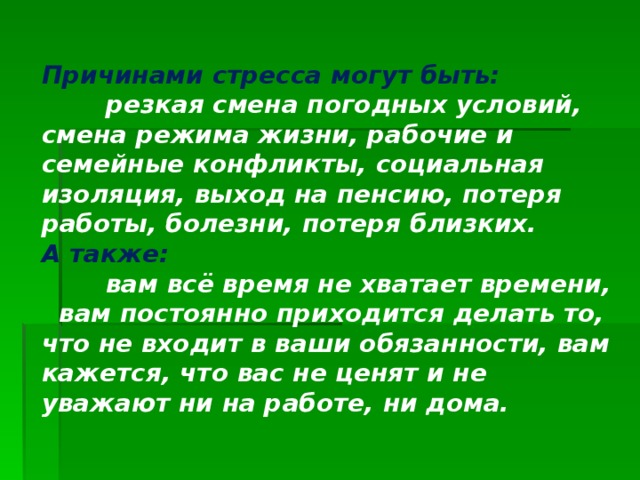 Причинами стресса могут быть:   резкая смена погодных условий, смена режима жизни, рабочие и семейные конфликты, социальная изоляция, выход на пенсию, потеря работы, болезни, потеря близких.  А также:   вам всё время не хватает времени, вам постоянно приходится делать то, что не входит в ваши обязанности, вам кажется, что вас не ценят и не уважают ни на работе, ни дома.