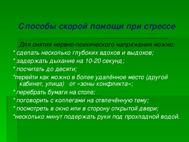 Способы скорой помощи при стрессе  Для снятия нервно-психического напряжения можно: * сделать несколько глубоких вдохов и выдохов; * задержать дыхание на 10-20 секунд; * посчитать до десяти; *перейти как можно в более удалённое место (другой кабинет, улица) от «зоны конфликта»; * перебрать бумаги на столе; * поговорить с коллегами на отвлечённую тему; * посмотреть в окно или в сторону открытой двери; *несколько минут подержать руки под прохладной водой.