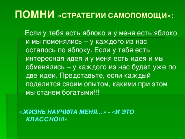 ПОМНИ «СТРАТЕГИИ САМОПОМОЩИ»:  Если у тебя есть яблоко и у меня есть яблоко и мы поменялись – у каждого из нас осталось по яблоку. Если у тебя есть интересная идея и у меня есть идея и мы обменялись – у каждого из нас будет уже по две идеи. Представьте, если каждый поделится своим опытом, какими при этом мы станем богатыми!!! «ЖИЗНЬ НАУЧИЛА МЕНЯ…» - «И ЭТО КЛАССНО!!!»