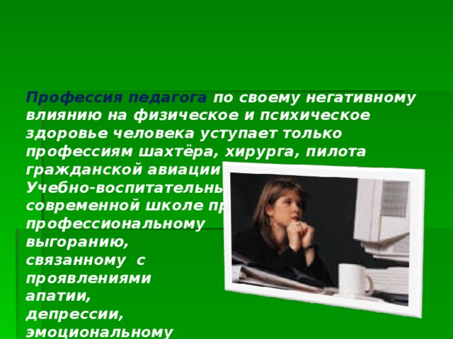 Профессия педагога по своему негативному влиянию на физическое и психическое здоровье человека уступает только профессиям шахтёра, хирурга, пилота гражданской авиации и милиционера.  Учебно-воспитательный процесс в современной школе приводит к профессиональному  выгоранию,  связанному с  проявлениями  апатии,  депрессии,  эмоциональному  истощению.