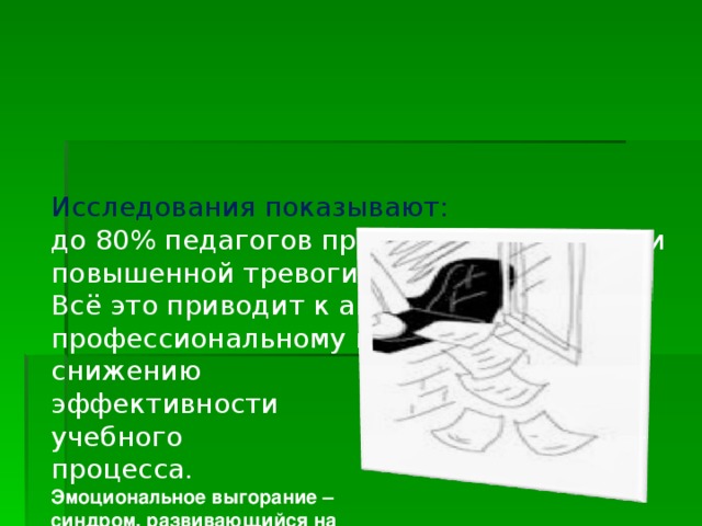 Исследования показывают:  до 80% педагогов пребывают в состоянии повышенной тревоги.  Всё это приводит к апатии, пессимизму, профессиональному выгоранию,  снижению  эффективности  учебного  процесса.  Эмоциональное выгорание –  синдром, развивающийся на  фоне хронического стресса.