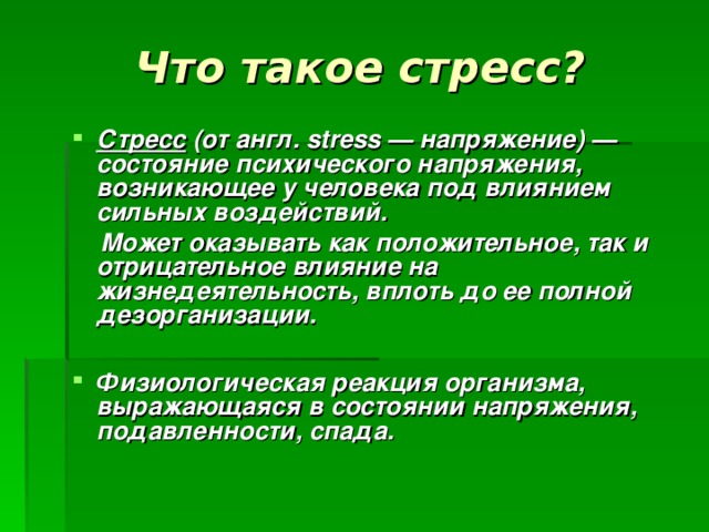 Что такое стресс?  Стресс (от англ. stress — напряжение) — состояние психического напряжения, возникающее у человека под влиянием сильных воздействий.  Может оказывать как положительное, так и отрицательное влияние на жизнедеятельность, вплоть до ее полной дезорганизации.  Физиологическая реакция организма, выражающаяся в состоянии напряжения, подавленности, спада.