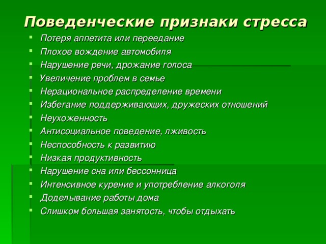 Поведенческие признаки стресса Потеря аппетита или переедание Плохое вождение автомобиля Нарушение речи, дрожание голоса Увеличение проблем в семье Нерациональное распределение времени Избегание поддерживающих, дружеских отношений Неухоженность Антисоциальное поведение, лживость Неспособность к развитию Низкая продуктивность Нарушение сна или бессонница Интенсивное курение и употребление алкоголя Доделывание работы дома Слишком большая занятость, чтобы отдыхать