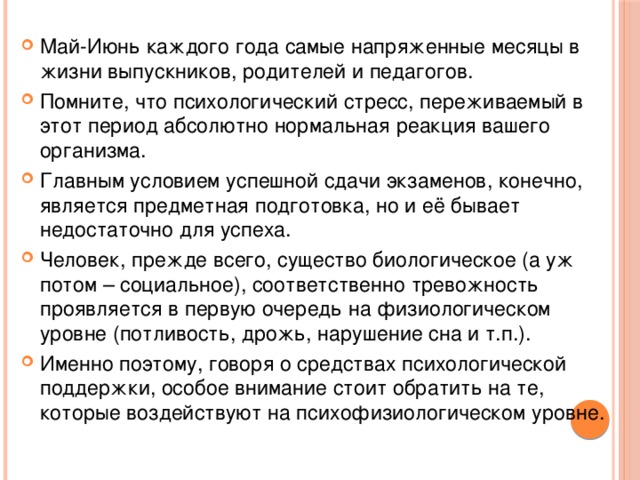 Май-Июнь каждого года самые напряженные месяцы в жизни выпускников, родителей и педагогов. Помните, что психологический стресс, переживаемый в этот период абсолютно нормальная реакция вашего организма. Главным условием успешной сдачи экзаменов, конечно, является предметная подготовка, но и её бывает недостаточно для успеха. Человек, прежде всего, существо биологическое (а уж потом – социальное), соответственно тревожность проявляется в первую очередь на физиологическом уровне (потливость, дрожь, нарушение сна и т.п.). Именно поэтому, говоря о средствах психологической поддержки, особое внимание стоит обратить на те, которые воздействуют на психофизиологическом уровне.