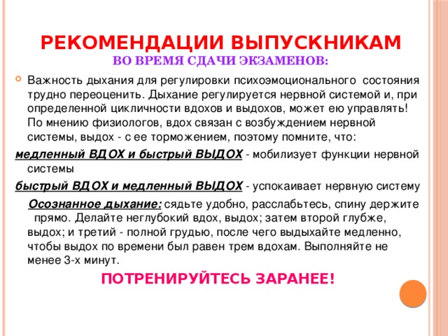 Рекомендации выпускникам   во время сдачи экзаменов: Важность дыхания для регулировки психоэмоционального состояния трудно переоценить. Дыхание регулируется нервной системой и, при определенной цикличности вдохов и выдохов, может ею управлять! По мнению физиологов, вдох связан с возбуждением нервной системы, выдох - с ее торможением, поэтому помните, что: медленный ВДОХ и быстрый ВЫДОХ - мобилизует функции нервной системы быстрый ВДОХ и медленный ВЫДОХ - успокаивает нервную систему  Осознанное дыхание: сядьте удобно, расслабьтесь, спину держите прямо. Делайте неглубокий вдох, выдох; затем второй глубже, выдох; и третий - полной грудью, после чего выдыхайте медленно, чтобы выдох по времени был равен трем вдохам. Выполняйте не менее 3-х минут. ПОТРЕНИРУЙТЕСЬ ЗАРАНЕЕ!