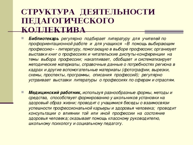 СТРУКТУРА ДЕЯТЕЛЬНОСТИ ПЕДАГОГИЧЕСКОГО КОЛЛЕКТИВА Библиотекарь регулярно подбирает литературу для учителей по профориентационной работе и для учащихся «В помощь выбирающим профессию» - литературу, помогающую в выборе профессии; организует выставки книг о профессиях и читательские диспуты-конференции на темы выбора профессии; накапливает, обобщает и систематизирует методические материалы, справочные данные о потребностях региона в кадрах и другие вспомогательные материалы (фотографии, вырезки, схемы, проспекты, программы, описания профессий); регулярно устраивает выставки литературы о профессиях по сферам и отраслям.