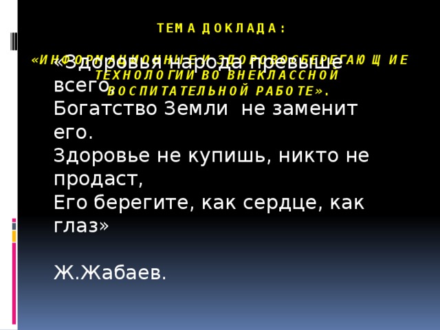 тема Доклада:   «Информационные и здоровосберегающие технологии во внеклассной воспитательной работе».   «Здоровья народа превыше всего, Богатство Земли не заменит его. Здоровье не купишь, никто не продаст, Его берегите, как сердце, как глаз»               Ж.Жабаев.