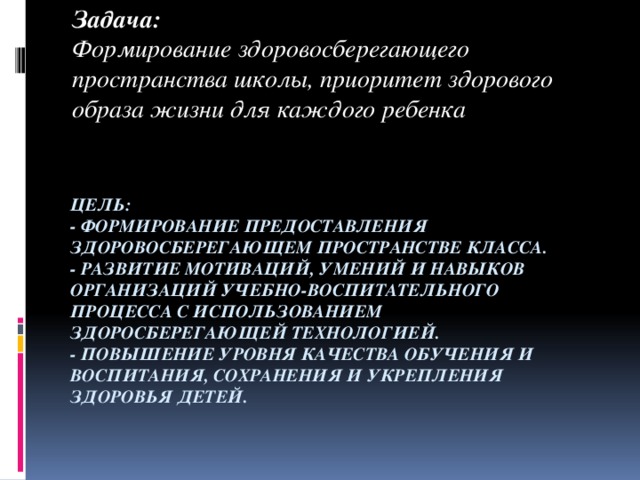 Задача: Формирование здоровосберегающего пространства школы, приоритет здорового образа жизни для каждого ребенка  Цель:  - формирование предоставления здоровосберегающем пространстве класса.  - развитие мотиваций, умений и навыков организаций учебно-воспитательного процесса с использованием здоросберегающей технологией.  - повышение уровня качества обучения и воспитания, сохранения и укрепления здоровья детей.