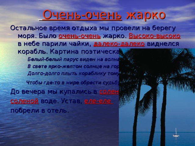 Очень-очень жарко Остальное время отдыха мы провели на берегу моря. Было очень-очень жарко. Высоко-высоко в небе парили чайки, далеко-далеко виднелся корабль. Картина поэтическая!   Белый-белый парус виден на волнах.  В свете ярко-желтом солнце на горах.  Долго-долго плыть кораблику тому,  Чтобы где-то в мире обрести судьбу . До вечера мы купались в соленой- соленой воде. Устав, еле-еле побрели в отель.