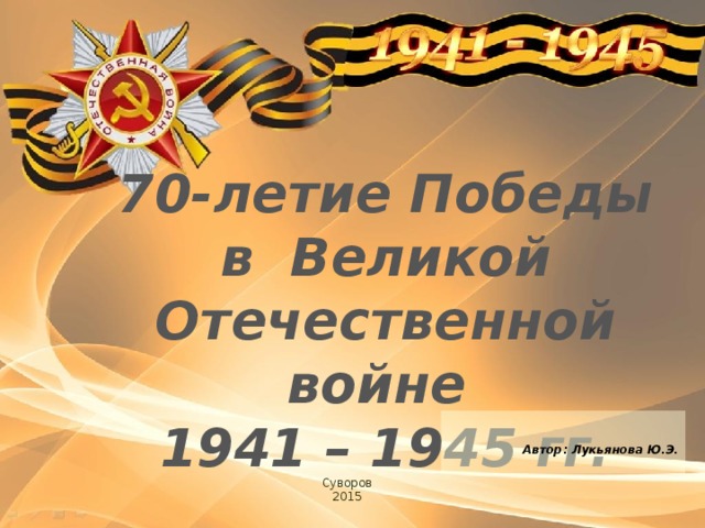 70-летие Победы в Великой Отечественной войне 1941 – 1945 гг.    Автор: Лукьянова Ю.Э.  Суворов 2015