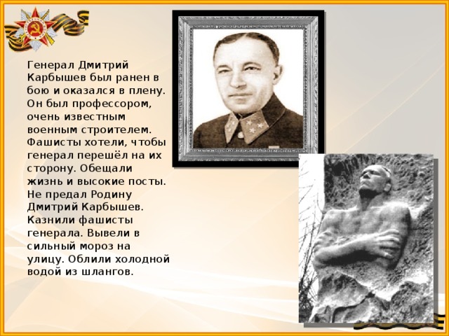 Генерал Дмитрий Карбышев был ранен в бою и оказался в плену. Он был профессором, очень известным военным строителем. Фашисты хотели, чтобы генерал перешёл на их сторону. Обещали жизнь и высокие посты. Не предал Родину Дмитрий Карбышев. Казнили фашисты генерала. Вывели в сильный мороз на улицу. Облили холодной водой из шлангов.