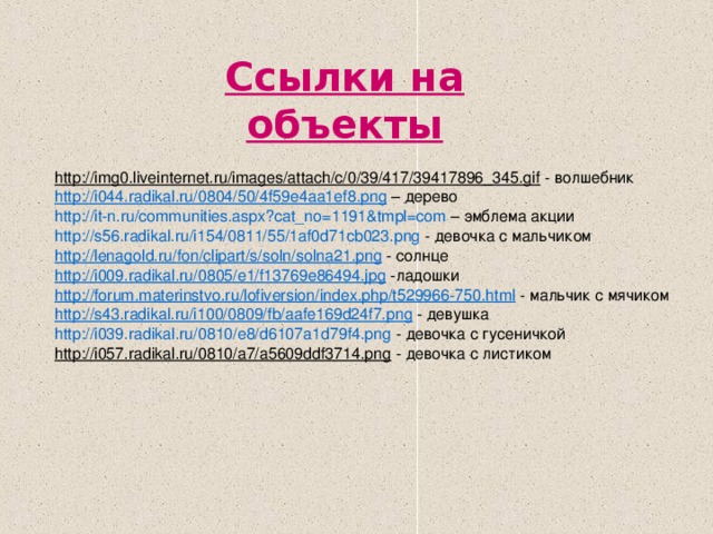 Ссылки на объекты  http://img0.liveinternet.ru/images/attach/c/0/39/417/39417896_345.gif - волшебник h ttp ://i044.radikal.ru/0804/50/4f59e4aa1ef8.png – дерево http://it- n.ru/communities.aspx?cat_no =1191&tmpl=com – эмблема акции http ://s56.radikal.ru/i154/0811/55/1af0d71cb023.png - девочка с мальчиком http :// lenagold.ru / fon / clipart /s/ soln /solna21.png - солнце http ://i009.radikal.ru/0805/e1/f13769e86494.jpg -ладошки http :// forum.materinstvo.ru / lofiversion / index.php /t529966-750.html - мальчик с мячиком http ://s43.radikal.ru/i100/0809/ fb /aafe169d24f7.png - девушка http://i039.radikal.ru/0810/e8/d6107a1d79f4.png - девочка с гусеничкой http://i057.radikal.ru/0810/a7/a5609ddf3714.png - девочка с листиком