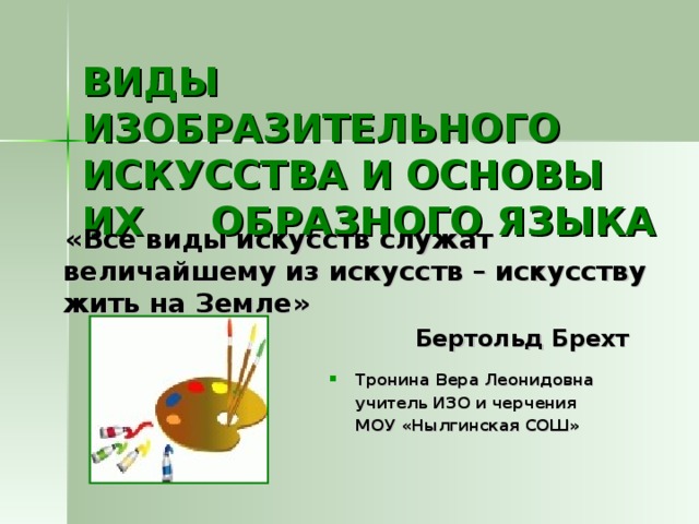 ВИДЫ ИЗОБРАЗИТЕЛЬНОГО ИСКУССТВА И ОСНОВЫ ИХ ОБРАЗНОГО ЯЗЫКА  «Все виды искусств служат величайшему из искусств – искусству жить на Земле»  Бертольд Брехт Тронина Вера Леонидовна  учитель ИЗО и черчения  МОУ «Нылгинская СОШ»