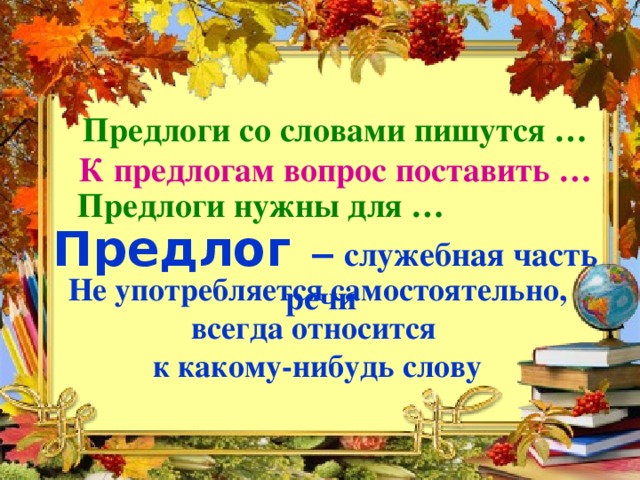 Предлоги со словами пишутся … К предлогам вопрос поставить …  Предлоги нужны для … Предлог  – служебная часть речи Не употребляется самостоятельно, всегда относится к какому-нибудь слову