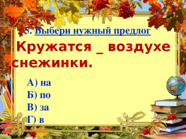 5. Выбери нужный предлог   Кружатся _ воздухе снежинки.   А) на  Б) по  В) за  Г) в