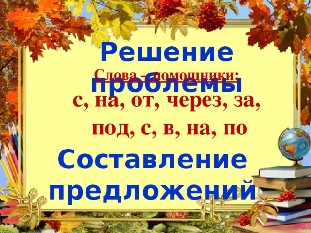 Решение проблемы Слова – помощники:  с, на, от, через, за,  под, с, в, на, по Составление предложений