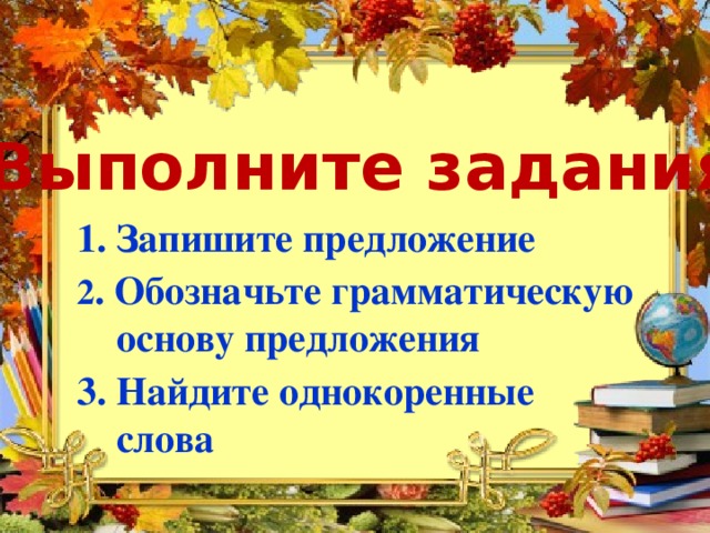 Выполните задания: 1. Запишите предложение  2 . Обозначьте грамматическую  основу предложения 3. Найдите однокоренные  слова