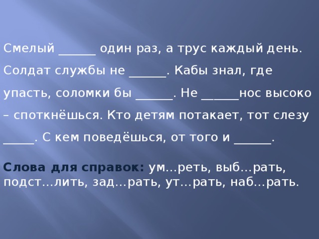 Смелый ______ один раз, а трус каждый день. Солдат службы не ______. Кабы знал, где упасть, соломки бы ______. Не ______нос высоко – споткнёшься. Кто детям потакает, тот слезу _____. С кем поведёшься, от того и ______.  Слова для справок:  ум…реть, выб…рать, подст…лить, зад…рать, ут…рать, наб…рать.