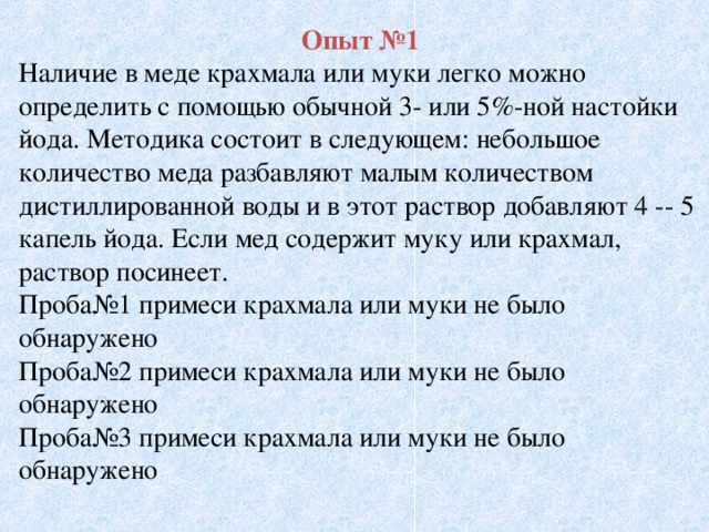 Опыт №1 Наличие в меде крахмала или муки легко можно определить с помощью обычной 3- или 5%-ной настойки йода. Методика состоит в следующем: небольшое количество меда разбавляют малым количеством дистиллированной воды и в этот раствор добавляют 4 -- 5 капель йода. Если мед содержит муку или крахмал, раствор посинеет. Проба№1 примеси крахмала или муки не было обнаружено Проба№2 примеси крахмала или муки не было обнаружено Проба№3 примеси крахмала или муки не было обнаружено