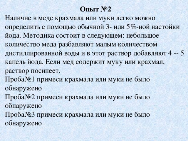 Опыт №2 Наличие в меде крахмала или муки легко можно определить с помощью обычной 3- или 5%-ной настойки йода. Методика состоит в следующем: небольшое количество меда разбавляют малым количеством дистиллированной воды и в этот раствор добавляют 4 -- 5 капель йода. Если мед содержит муку или крахмал, раствор посинеет. Проба№1 примеси крахмала или муки не было обнаружено Проба№2 примеси крахмала или муки не было обнаружено Проба№3 примеси крахмала или муки не было обнаружено