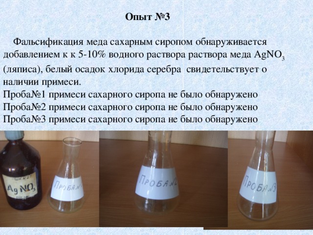 Опыт №3  Фальсификация меда сахарным сиропом обнаруживается добавлением к к 5-10% водного раствора раствора меда AgNO 3 (ляписа), белый осадок хлорида серебра свидетельствует о наличии примеси. Проба№1 примеси сахарного сиропа не было обнаружено Проба№2 примеси сахарного сиропа не было обнаружено Проба№3 примеси сахарного сиропа не было обнаружено