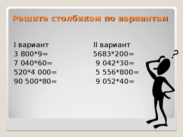 Решите столбиком по вариантам I вариант   II вариант 3 800*9=  5683*200= 7 040*60=  9 042*30= 520*4 000=  5 556*800= 90 500*80=  9 052*40=