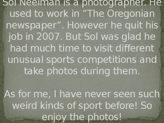 Sol Neelman is a photographer. He used to work in ”The Oregonian newspaper”. However he quit his job in 2007. But Sol was glad he had much time to visit different unusual sports competitions and take photos during them.   As for me, I have never seen such weird kinds of sport before! So enjoy the photos!