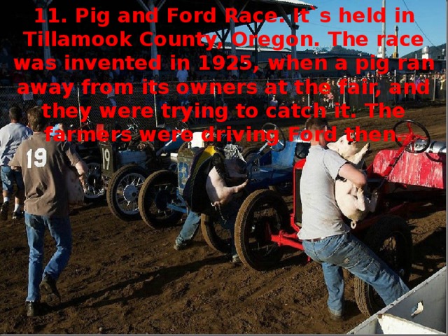 11. Pig and Ford Race. It`s held in Tillamook County, Oregon. The race was invented in 1925, when a pig ran away from its owners at the fair, and they were trying to catch it. The farmers were driving Ford then.